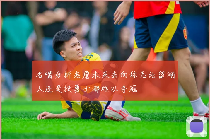 名嘴分析老詹未来去向称无论留湖人还是投勇士都难以夺冠