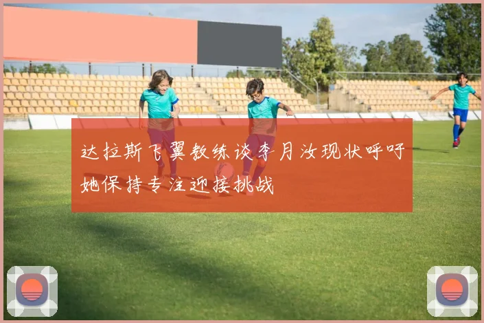 达拉斯飞翼教练谈李月汝现状呼吁她保持专注迎接挑战