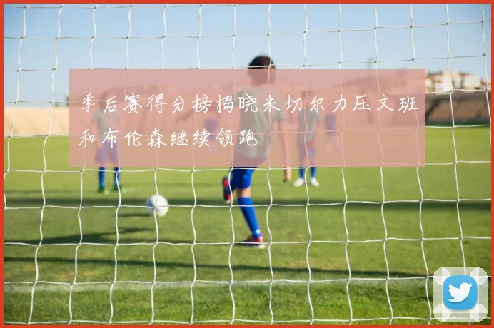 季后赛得分榜揭晓米切尔力压文班和布伦森继续领跑