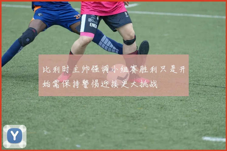 比利时主帅强调小组赛胜利只是开始需保持警惕迎接更大挑战
