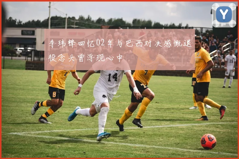 李玮锋回忆02年与巴西对决感慨退役念头曾浮现心中