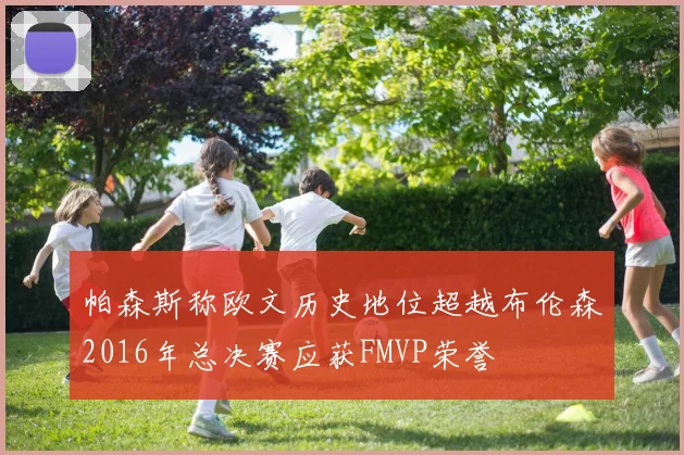 帕森斯称欧文历史地位超越布伦森2016年总决赛应获FMVP荣誉