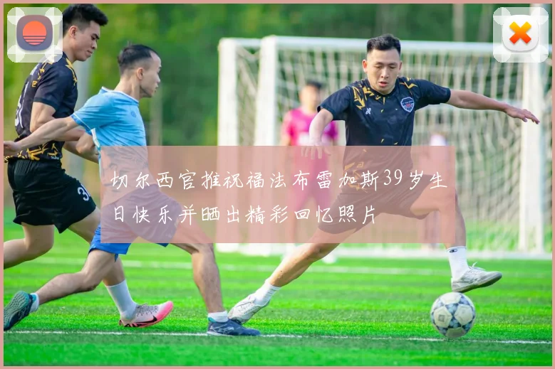 切尔西官推祝福法布雷加斯39岁生日快乐并晒出精彩回忆照片